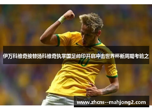 伊万科维奇接替扬科维奇执掌国足帅印开启冲击世界杯新周期考验之