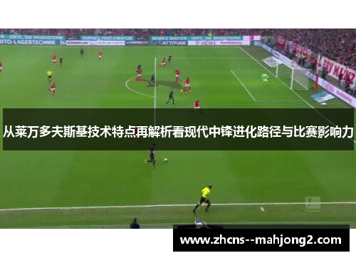 从莱万多夫斯基技术特点再解析看现代中锋进化路径与比赛影响力