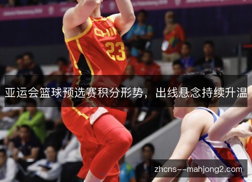 亚运会篮球预选赛积分形势,出线悬念持续升温 亚运会篮球预选赛积分形势,出线悬念持续升温